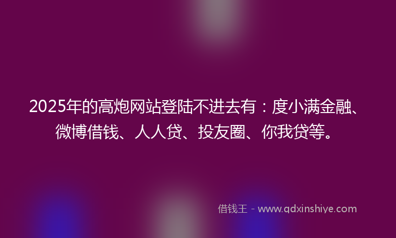 2025年的高炮网站登陆不进去有：度小满金融、微博借钱、人人贷、投友圈、你我贷等。
