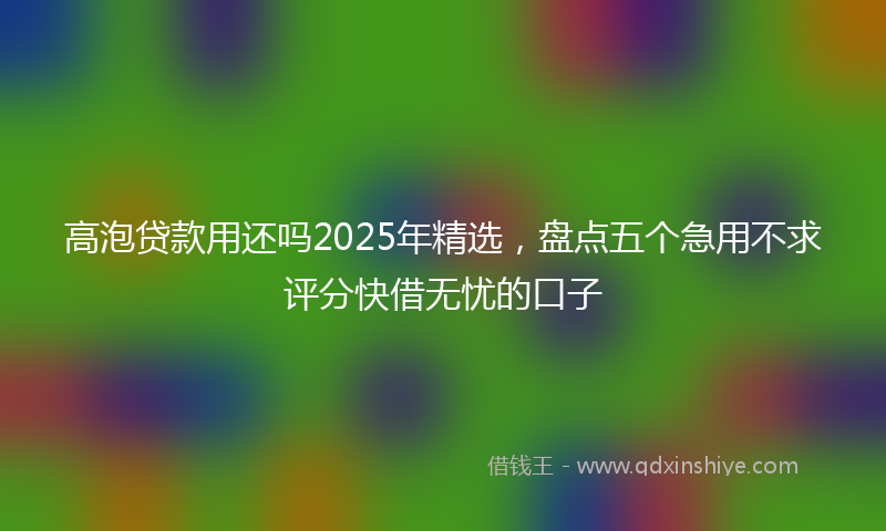 高泡贷款用还吗2025年精选，盘点五个急用不求评分快借无忧的口子