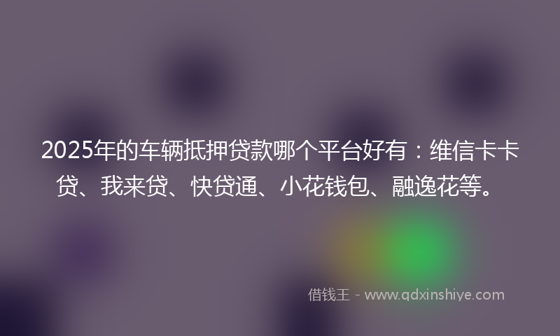 2025年的车辆抵押贷款哪个平台好有：维信卡卡贷、我来贷、快贷通、小花钱包、融逸花等。