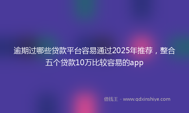 逾期过哪些贷款平台容易通过2025年推荐，整合五个贷款10万比较容易的app