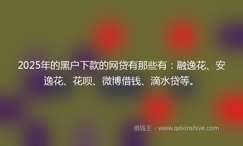 2025年的黑户下款的网贷有那些有：融逸花、安逸花、花呗、微博借钱、滴水贷等。