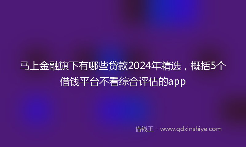 马上金融旗下有哪些贷款2024年精选，概括5个借钱平台不看综合评估的app