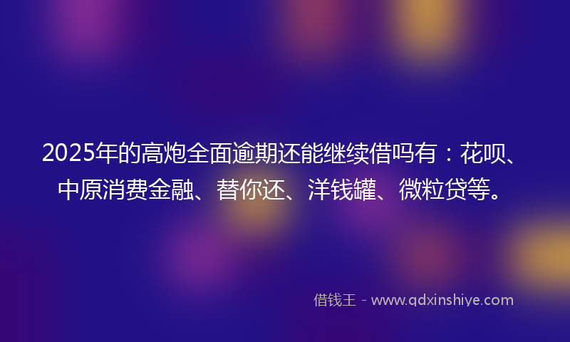 2025年的高炮全面逾期还能继续借吗有：花呗、中原消费金融、替你还、洋钱罐、微粒贷等。