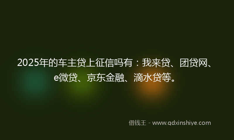 2025年的车主贷上征信吗有：我来贷、团贷网、e微贷、京东金融、滴水贷等。