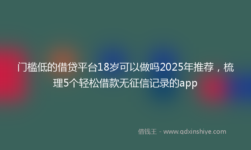 门槛低的借贷平台18岁可以做吗2025年推荐，梳理5个轻松借款无征信记录的app