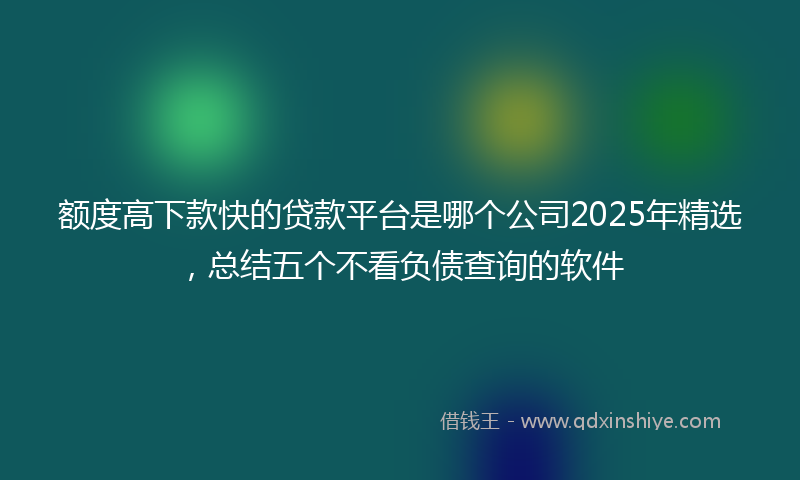 额度高下款快的贷款平台是哪个公司2025年精选，总结五个不看负债查询的软件