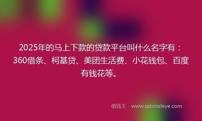 2025年的马上下款的贷款平台叫什么名字有：360借条、柯基贷、美团生活费、小花钱包、百度有钱花等。