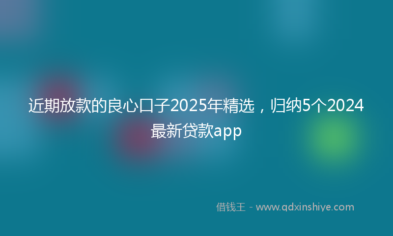 近期放款的良心口子2025年精选，归纳5个2024最新贷款app