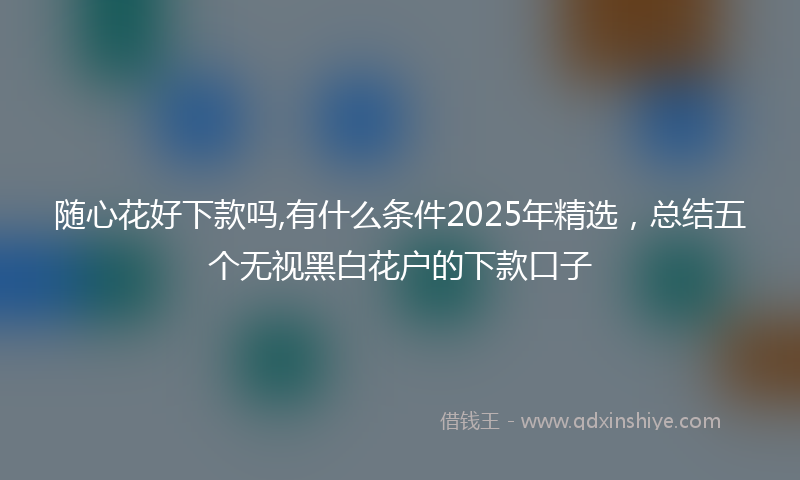随心花好下款吗,有什么条件2025年精选，总结五个无视黑白花户的下款口子