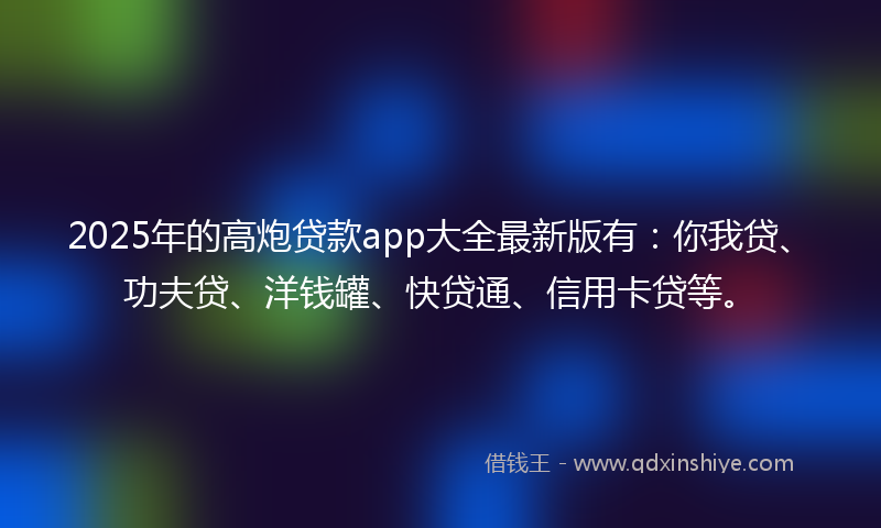 2025年的高炮贷款app大全最新版有：你我贷、功夫贷、洋钱罐、快贷通、信用卡贷等。