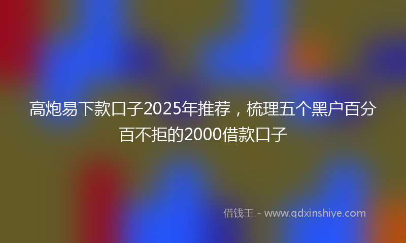 高炮易下款口子2025年推荐，梳理五个黑户百分百不拒的2000借款口子