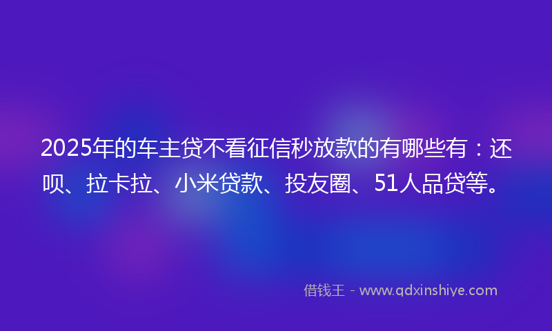 2025年的车主贷不看征信秒放款的有哪些有：还呗、拉卡拉、小米贷款、投友圈、51人品贷等。