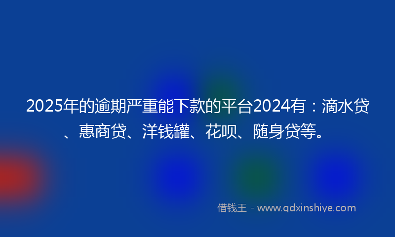 2025年的逾期严重能下款的平台2024有：滴水贷、惠商贷、洋钱罐、花呗、随身贷等。