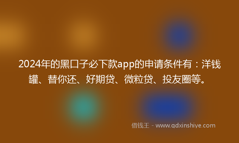 2024年的黑口子必下款app的申请条件有：洋钱罐、替你还、好期贷、微粒贷、投友圈等。