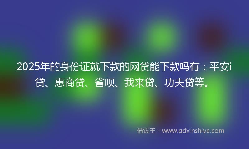 2025年的身份证就下款的网贷能下款吗有：平安i贷、惠商贷、省呗、我来贷、功夫贷等。