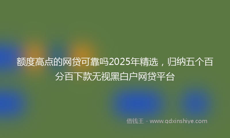 额度高点的网贷可靠吗2025年精选，归纳五个百分百下款无视黑白户网贷平台