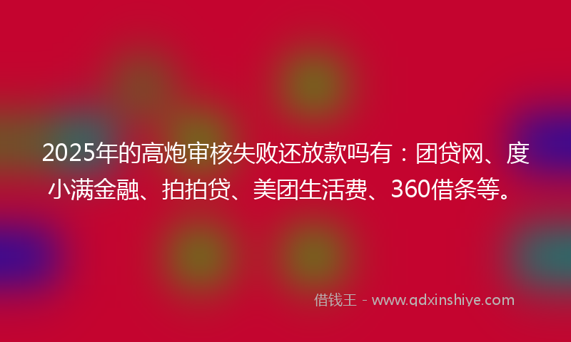 2025年的高炮审核失败还放款吗有：团贷网、度小满金融、拍拍贷、美团生活费、360借条等。