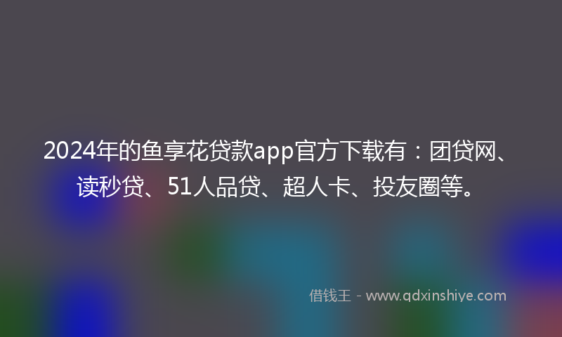 2024年的鱼享花贷款app官方下载有：团贷网、读秒贷、51人品贷、超人卡、投友圈等。