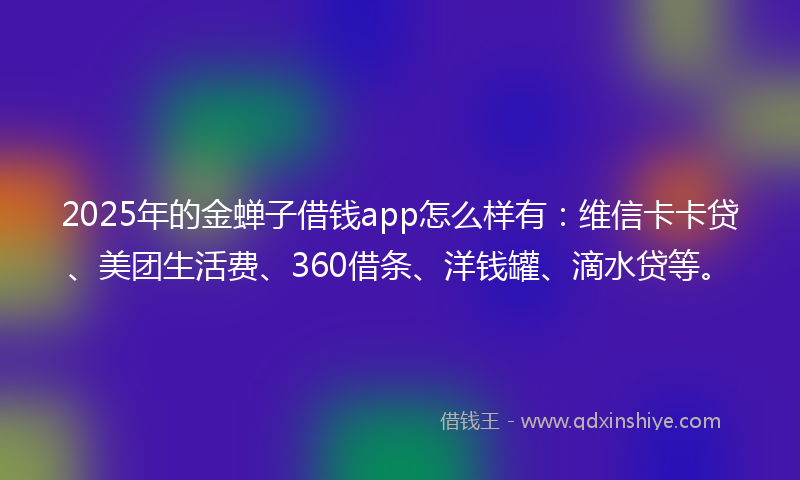 2025年的金蝉子借钱app怎么样有：维信卡卡贷、美团生活费、360借条、洋钱罐、滴水贷等。