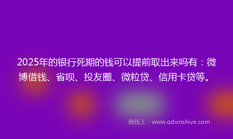 2025年的银行死期的钱可以提前取出来吗有：微博借钱、省呗、投友圈、微粒贷、信用卡贷等。