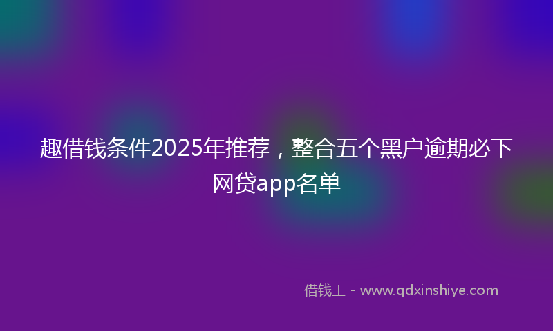 趣借钱条件2025年推荐，整合五个黑户逾期必下网贷app名单