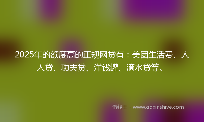 2025年的额度高的正规网贷有：美团生活费、人人贷、功夫贷、洋钱罐、滴水贷等。
