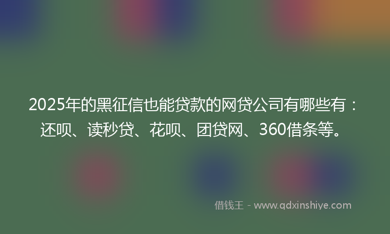 2025年的黑征信也能贷款的网贷公司有哪些有：还呗、读秒贷、花呗、团贷网、360借条等。