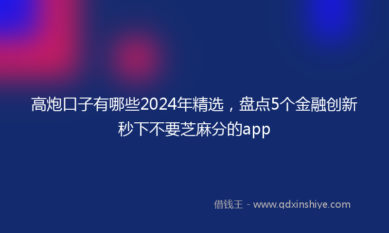 高炮口子有哪些2024年精选，盘点5个金融创新秒下不要芝麻分的app