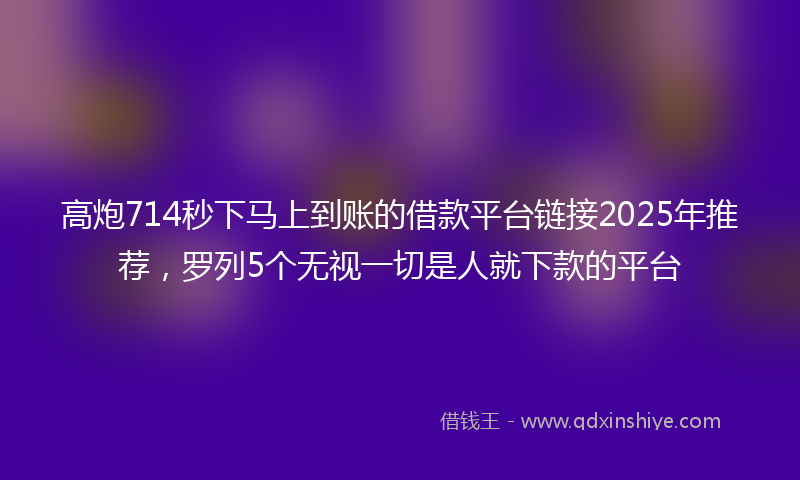 高炮714秒下马上到账的借款平台链接2025年推荐，罗列5个无视一切是人就下款的平台