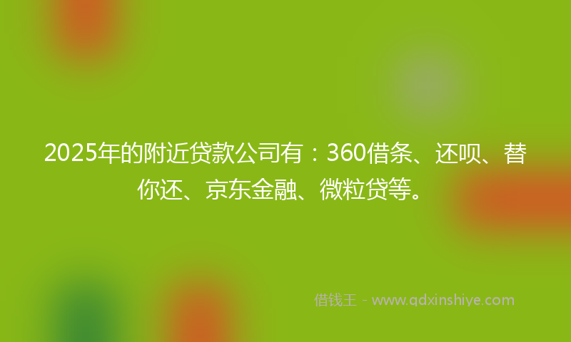 2025年的附近贷款公司有：360借条、还呗、替你还、京东金融、微粒贷等。