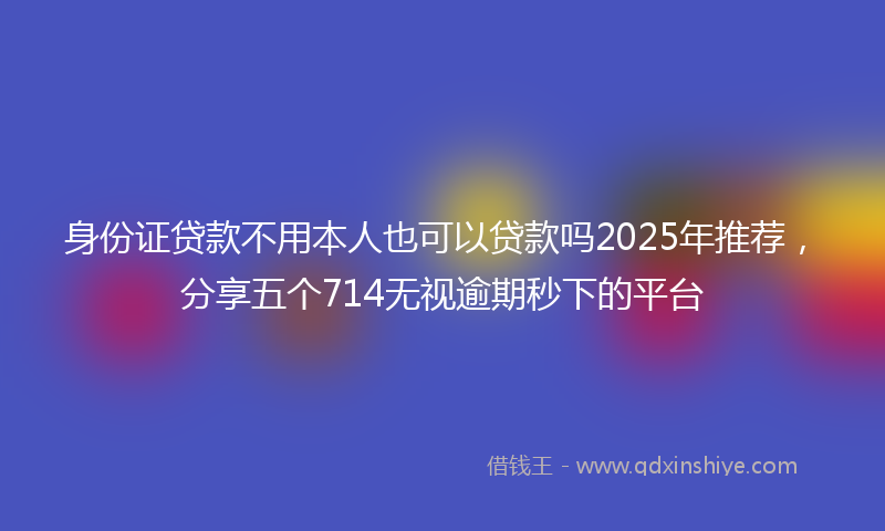 身份证贷款不用本人也可以贷款吗2025年推荐，分享五个714无视逾期秒下的平台