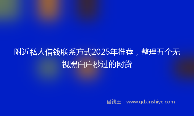 附近私人借钱联系方式2025年推荐，整理五个无视黑白户秒过的网贷