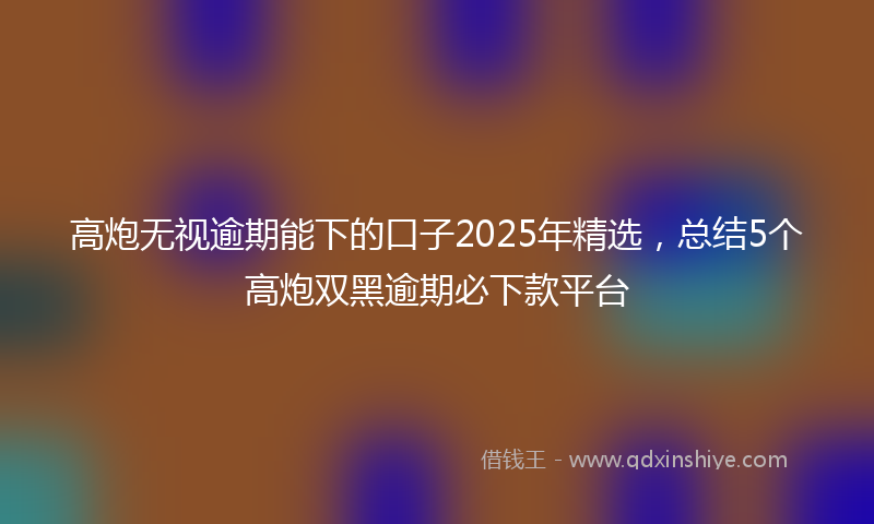 高炮无视逾期能下的口子2025年精选，总结5个高炮双黑逾期必下款平台