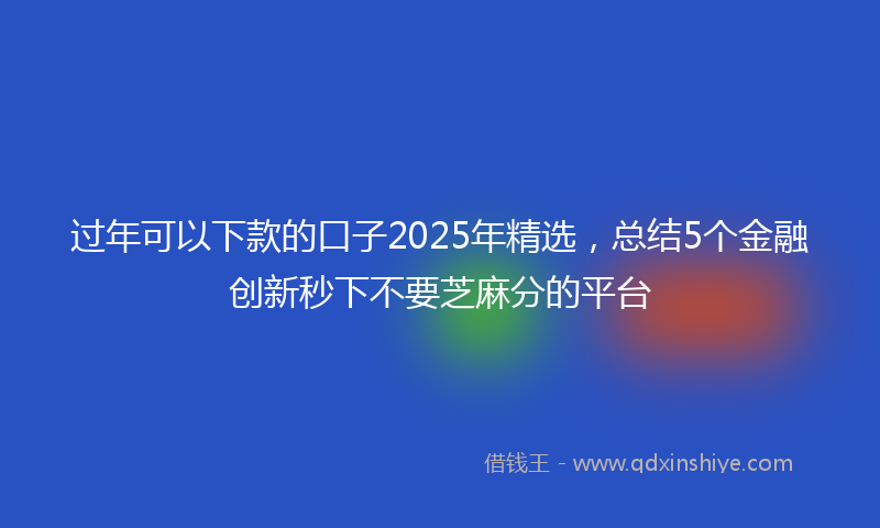 过年可以下款的口子2025年精选，总结5个金融创新秒下不要芝麻分的平台