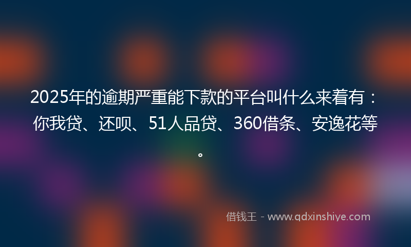 2025年的逾期严重能下款的平台叫什么来着有：你我贷、还呗、51人品贷、360借条、安逸花等。