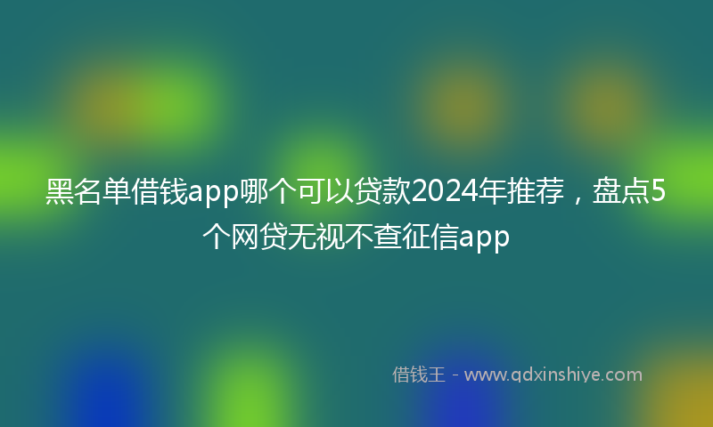 黑名单借钱app哪个可以贷款2024年推荐，盘点5个网贷无视不查征信app