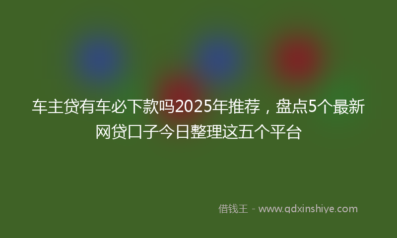 车主贷有车必下款吗2025年推荐，盘点5个最新网贷口子今日整理这五个平台