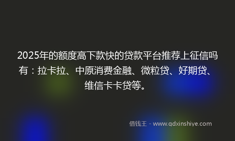 2025年的额度高下款快的贷款平台推荐上征信吗有：拉卡拉、中原消费金融、微粒贷、好期贷、维信卡卡贷等。
