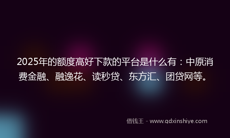 2025年的额度高好下款的平台是什么有：中原消费金融、融逸花、读秒贷、东方汇、团贷网等。