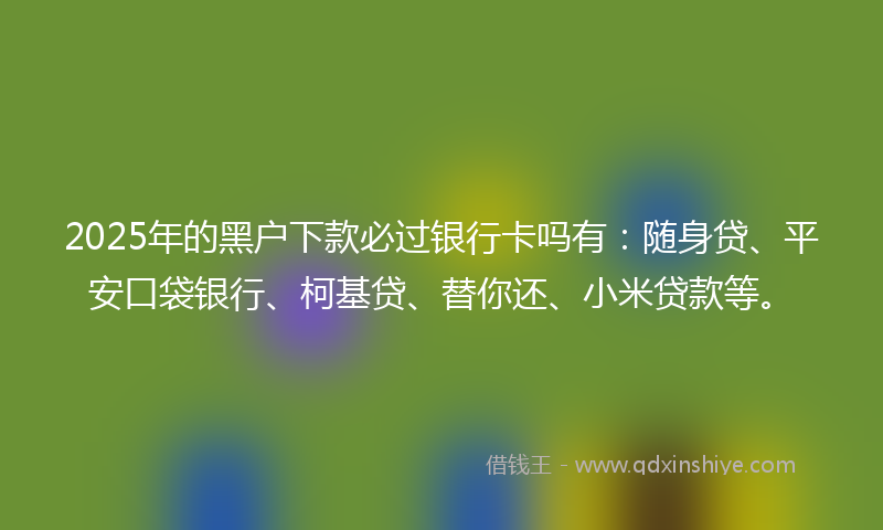2025年的黑户下款必过银行卡吗有：随身贷、平安口袋银行、柯基贷、替你还、小米贷款等。