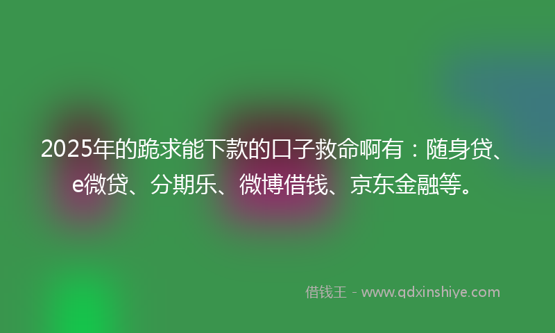 2025年的跪求能下款的口子救命啊有：随身贷、e微贷、分期乐、微博借钱、京东金融等。