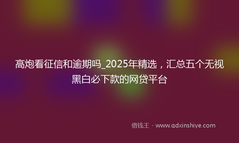 高炮看征信和逾期吗_2025年精选，汇总五个无视黑白必下款的网贷平台