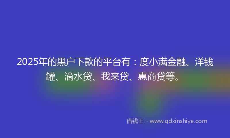 2025年的黑户下款的平台有：度小满金融、洋钱罐、滴水贷、我来贷、惠商贷等。
