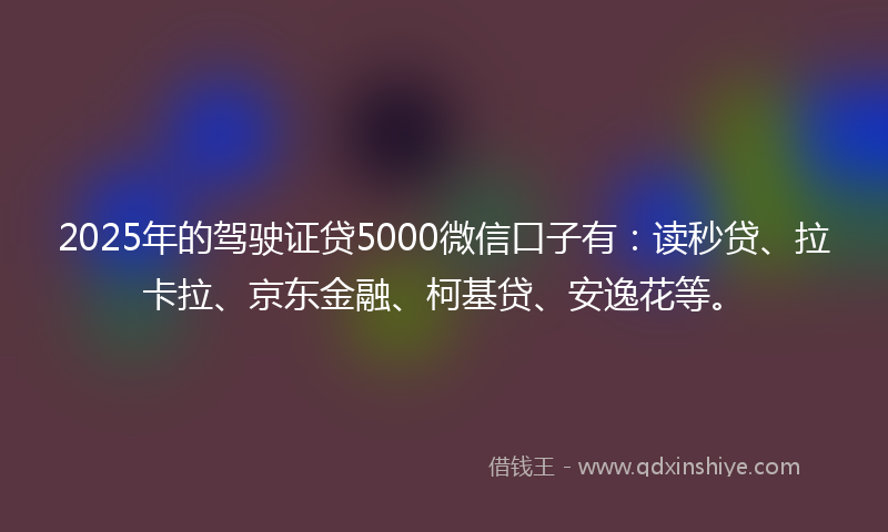 2025年的驾驶证贷5000微信口子有：读秒贷、拉卡拉、京东金融、柯基贷、安逸花等。