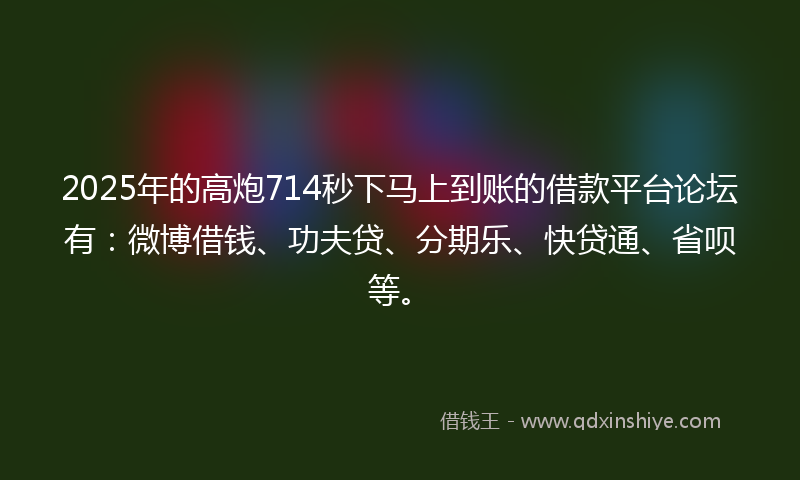 2025年的高炮714秒下马上到账的借款平台论坛有：微博借钱、功夫贷、分期乐、快贷通、省呗等。