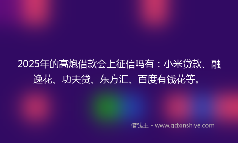 2025年的高炮借款会上征信吗有：小米贷款、融逸花、功夫贷、东方汇、百度有钱花等。