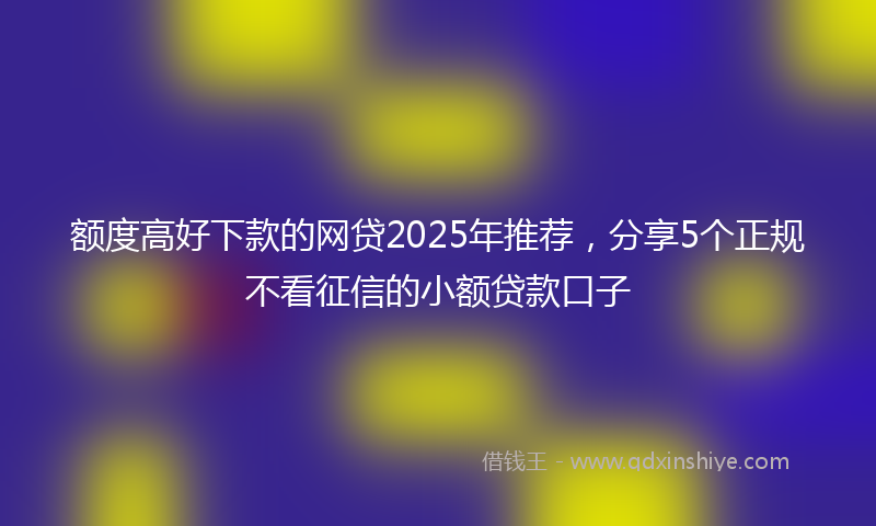 额度高好下款的网贷2025年推荐，分享5个正规不看征信的小额贷款口子