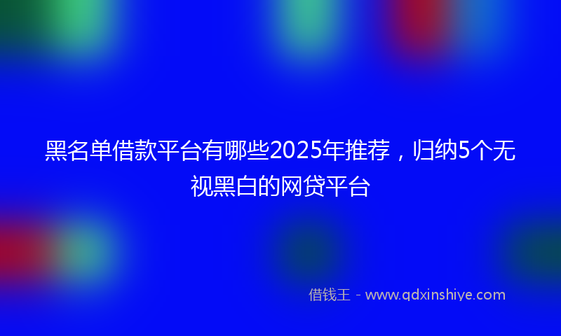 黑名单借款平台有哪些2025年推荐，归纳5个无视黑白的网贷平台
