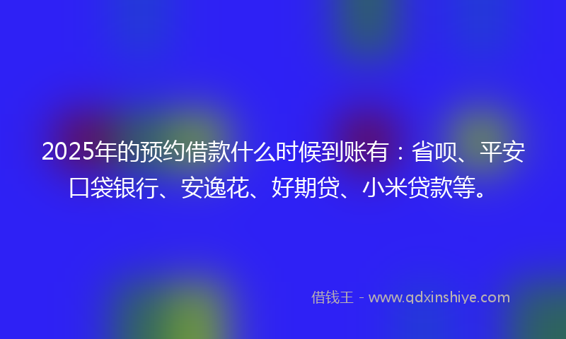2025年的预约借款什么时候到账有：省呗、平安口袋银行、安逸花、好期贷、小米贷款等。