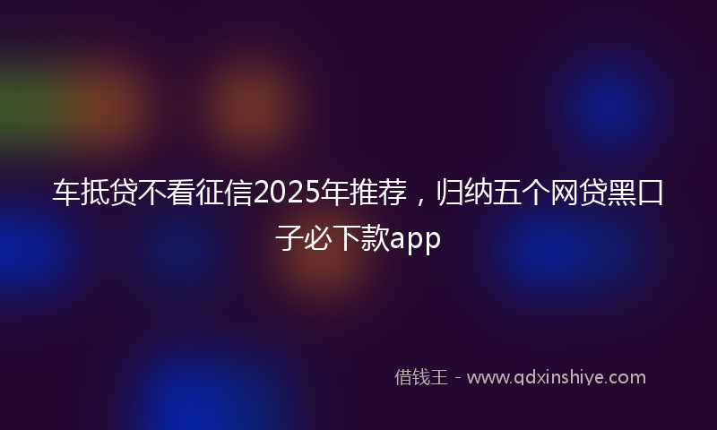 车抵贷不看征信2025年推荐，归纳五个网贷黑口子必下款app